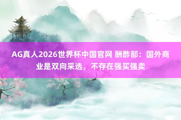 AG真人2026世界杯中国官网 酬酢部:国外商业是双向采选,不存在强买强卖
