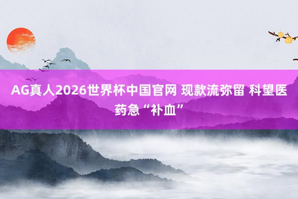AG真人2026世界杯中国官网 现款流弥留 科望医药急“补血”