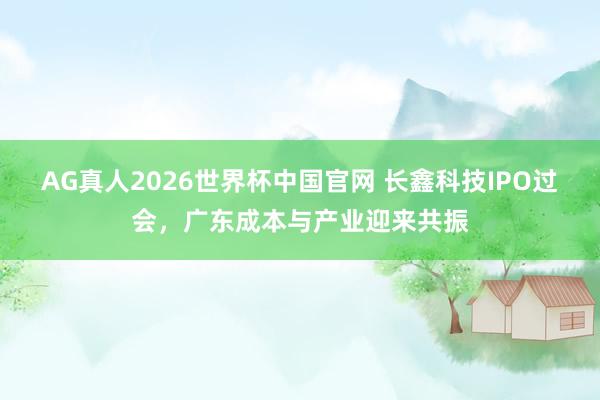 AG真人2026世界杯中国官网 长鑫科技IPO过会,广东成本与产业迎来共振