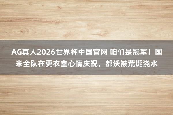 AG真人2026世界杯中国官网 咱们是冠军!国米全队在更衣室心情庆祝,都沃被荒诞浇水