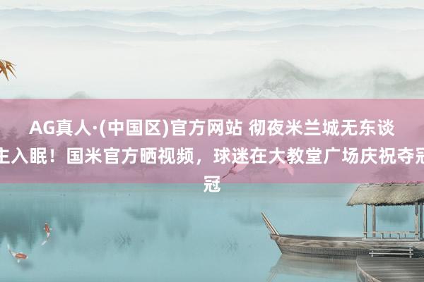 AG真人·(中国区)官方网站 彻夜米兰城无东谈主入眠!国米官方晒视频,球迷在大教堂广场庆祝夺冠
