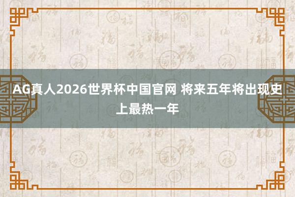 AG真人2026世界杯中国官网 将来五年将出现史上最热一年