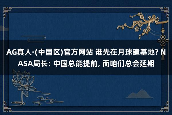 AG真人·(中国区)官方网站 谁先在月球建基地? NASA局长: 中国总能提前, 而咱们总会延期