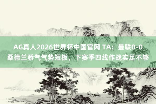 AG真人2026世界杯中国官网 TA:曼联0-0桑德兰骄气气势短板,下赛季四线作战实足不够