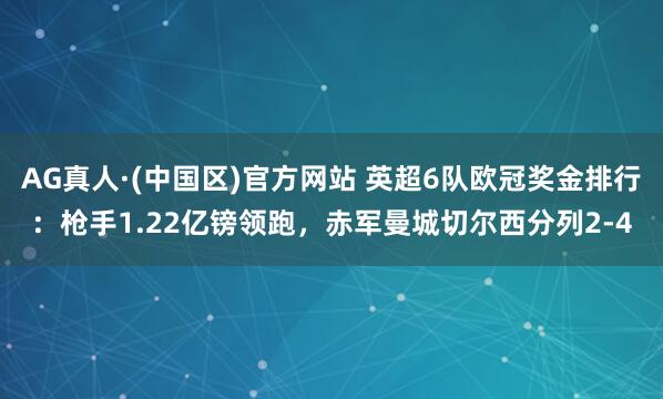 AG真人·(中国区)官方网站 英超6队欧冠奖金排行:枪手1.22亿镑领跑,赤军曼城切尔西分列2-4