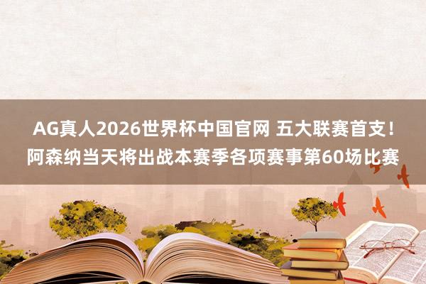 AG真人2026世界杯中国官网 五大联赛首支！阿森纳当天将出战本赛季各项赛事第60场比赛