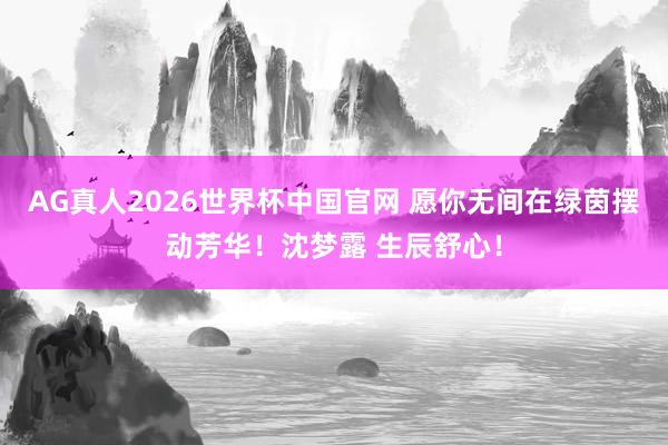 AG真人2026世界杯中国官网 愿你无间在绿茵摆动芳华!沈梦露 生辰舒心!