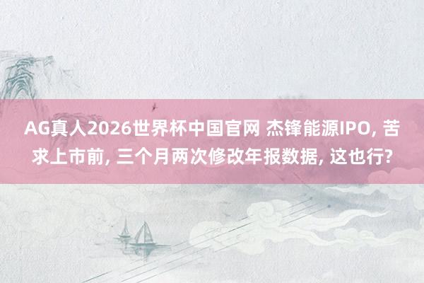 AG真人2026世界杯中国官网 杰锋能源IPO, 苦求上市前, 三个月两次修改年报数据, 这也行?