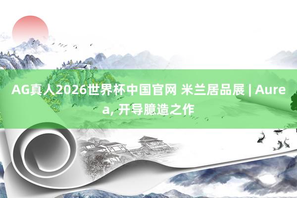 AG真人2026世界杯中国官网 米兰居品展 | Aurea， 开导臆造之作
