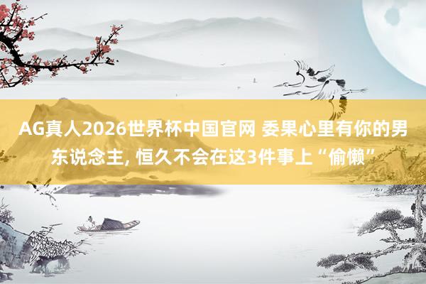 AG真人2026世界杯中国官网 委果心里有你的男东说念主, 恒久不会在这3件事上“偷懒”