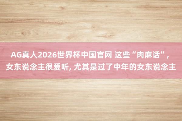 AG真人2026世界杯中国官网 这些“肉麻话”, 女东说念主很爱听, 尤其是过了中年的女东说念主