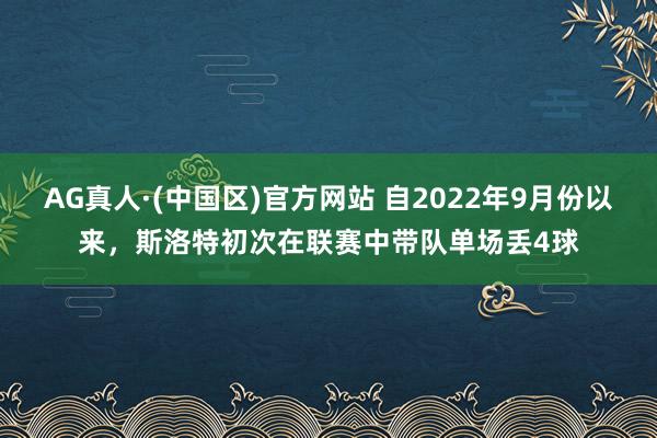 AG真人·(中国区)官方网站 自2022年9月份以来,斯洛特初次在联赛中带队单场丢4球