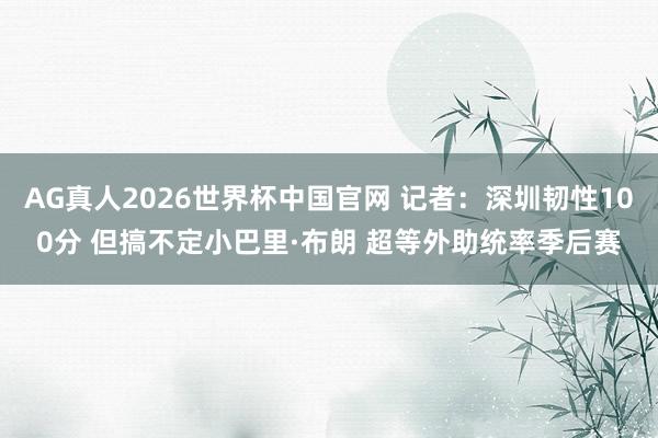 AG真人2026世界杯中国官网 记者：深圳韧性100分 但搞不定小巴里·布朗 超等外助统率季后赛