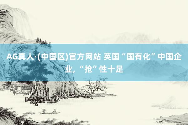 AG真人·(中国区)官方网站 英国“国有化”中国企业, “抢”性十足