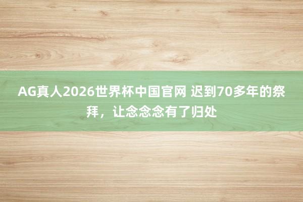AG真人2026世界杯中国官网 迟到70多年的祭拜,让念念念有了归处