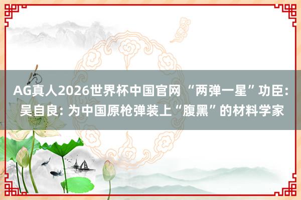 AG真人2026世界杯中国官网 “两弹一星”功臣: 吴自良: 为中国原枪弹装上“腹黑”的材料学家
