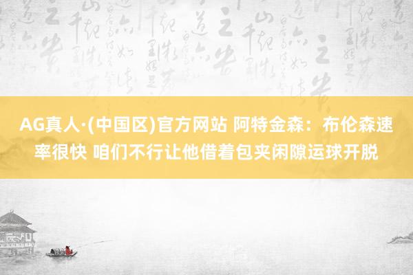 AG真人·(中国区)官方网站 阿特金森:布伦森速率很快 咱们不行让他借着包夹闲隙运球开脱