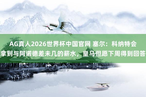 AG真人2026世界杯中国官网 塞尔：科纳特会拿到与阿诺德差未几的薪水，皇马但愿下周得到回答