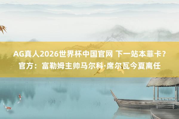 AG真人2026世界杯中国官网 下一站本菲卡?官方:富勒姆主帅马尔科·席尔瓦今夏离任