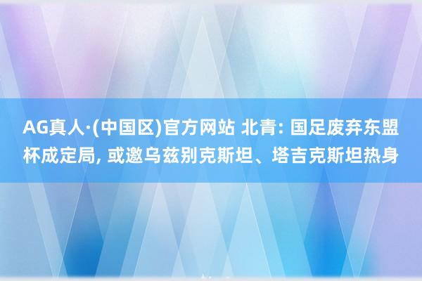 AG真人·(中国区)官方网站 北青: 国足废弃东盟杯成定局， 或邀乌兹别克斯坦、塔吉克斯坦热身