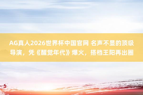 AG真人2026世界杯中国官网 名声不显的顶级导演，凭《醒觉年代》爆火，搭档王阳再出圈