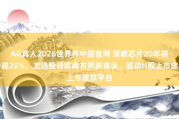 AG真人2026世界杯中国官网 深耕芯片20年研发干涉超20%,龙迅股份陈峰布局新赛谈,驱动H股上市建双平台