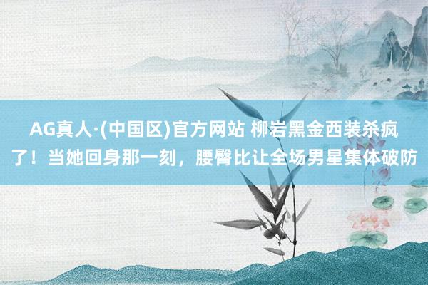 AG真人·(中国区)官方网站 柳岩黑金西装杀疯了!当她回身那一刻,腰臀比让全场男星集体破防