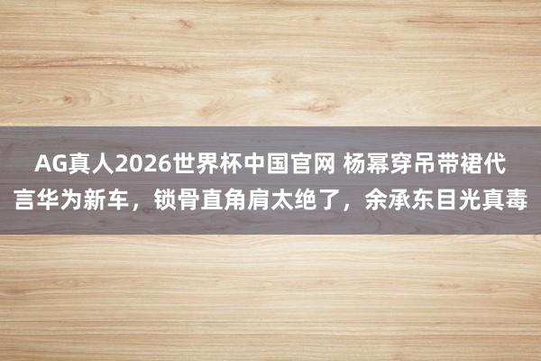 AG真人2026世界杯中国官网 杨幂穿吊带裙代言华为新车,锁骨直角肩太绝了,余承东目光真毒