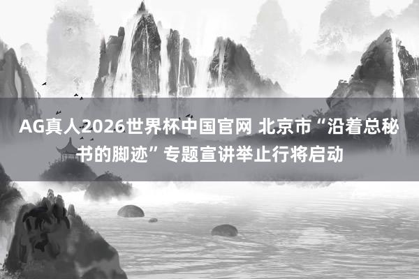 AG真人2026世界杯中国官网 北京市“沿着总秘书的脚迹”专题宣讲举止行将启动