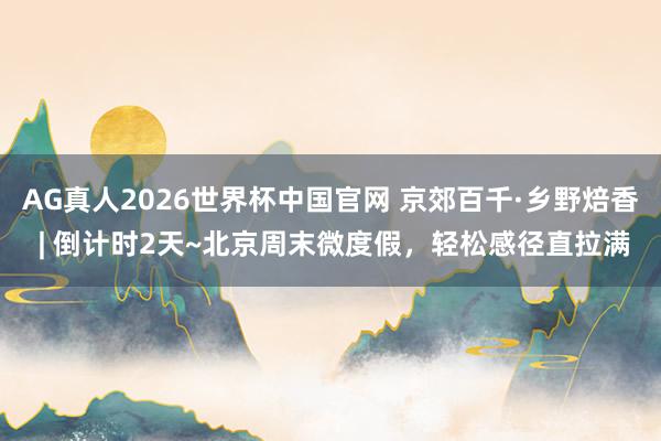 AG真人2026世界杯中国官网 京郊百千·乡野焙香 | 倒计时2天~北京周末微度假,轻松感径直拉满