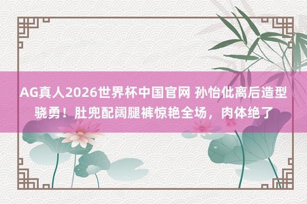 AG真人2026世界杯中国官网 孙怡仳离后造型骁勇！肚兜配阔腿裤惊艳全场，肉体绝了