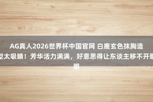 AG真人2026世界杯中国官网 白鹿玄色抹胸造型太吸睛!芳华活力满满,好意思得让东谈主移不开眼