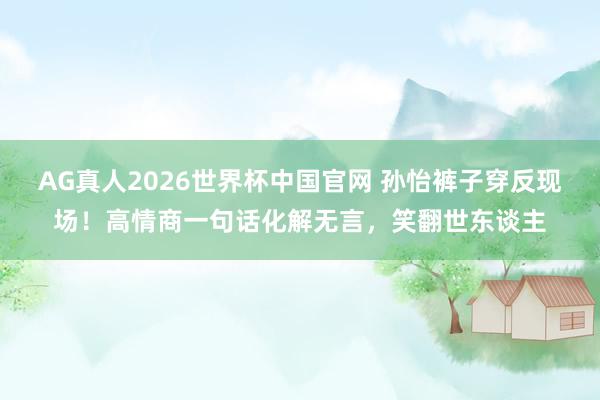 AG真人2026世界杯中国官网 孙怡裤子穿反现场!高情商一句话化解无言,笑翻世东谈主