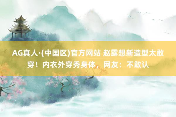 AG真人·(中国区)官方网站 赵露想新造型太敢穿!内衣外穿秀身体,网友:不敢认