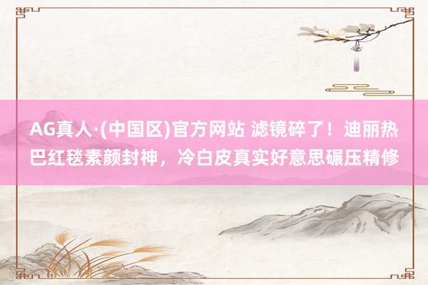 AG真人·(中国区)官方网站 滤镜碎了!迪丽热巴红毯素颜封神,冷白皮真实好意思碾压精修