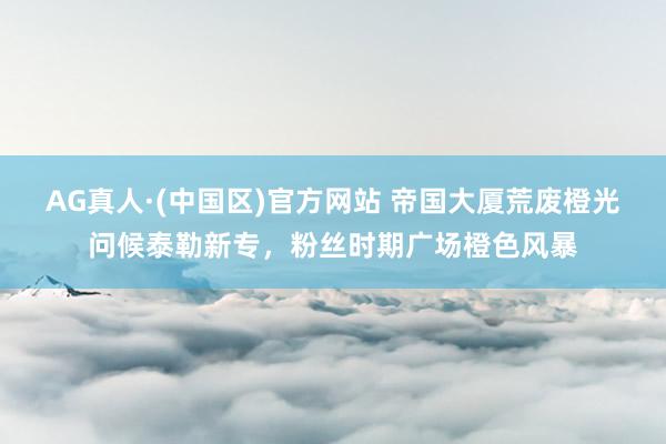 AG真人·(中国区)官方网站 帝国大厦荒废橙光问候泰勒新专,粉丝时期广场橙色风暴