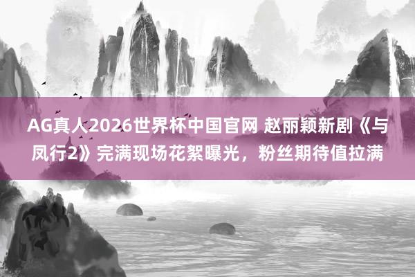 AG真人2026世界杯中国官网 赵丽颖新剧《与凤行2》完满现场花絮曝光，粉丝期待值拉满