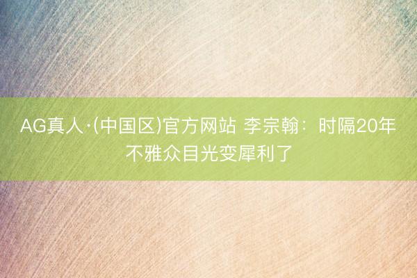 AG真人·(中国区)官方网站 李宗翰:时隔20年不雅众目光变犀利了