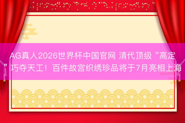 AG真人2026世界杯中国官网 清代顶级 “高定” 巧夺天工！百件故宫织绣珍品将于7月亮相上海