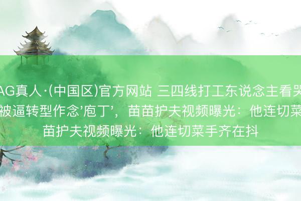 AG真人·(中国区)官方网站 三四线打工东说念主看哭了!郑恺被逼转型作念'庖丁',苗苗护夫视频曝光:他连切菜手齐在抖