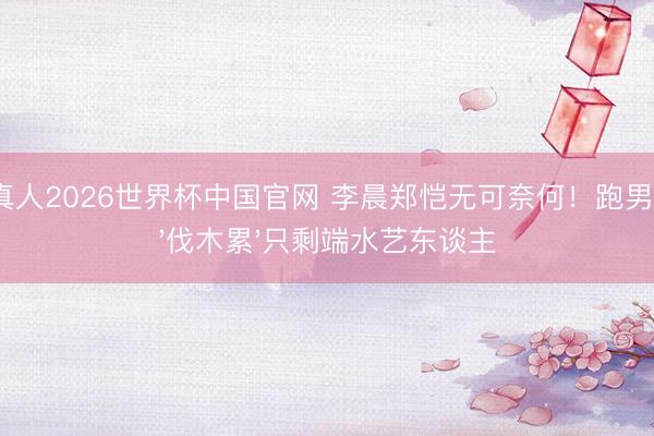 AG真人2026世界杯中国官网 李晨郑恺无可奈何!跑男没了'伐木累'只剩端水艺东谈主