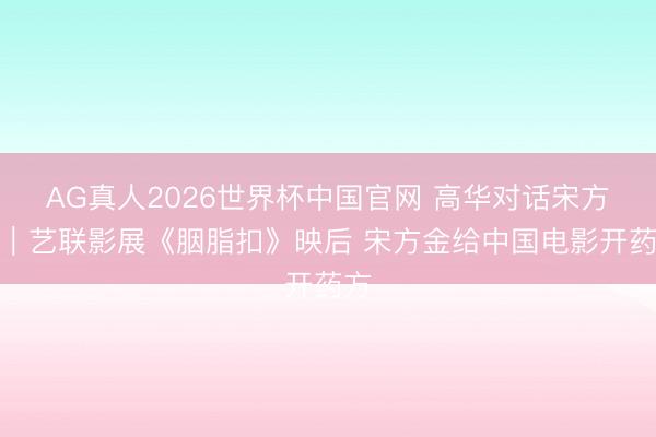 AG真人2026世界杯中国官网 高华对话宋方金｜艺联影展《胭脂扣》映后 宋方金给中国电影开药方