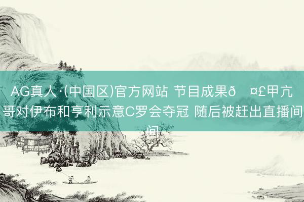 AG真人·(中国区)官方网站 节目成果🤣甲亢哥对伊布和亨利示意C罗会夺冠 随后被赶出直播间