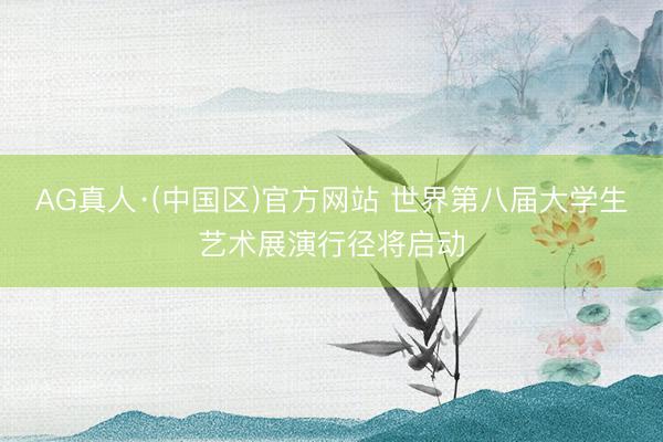 AG真人·(中国区)官方网站 世界第八届大学生艺术展演行径将启动