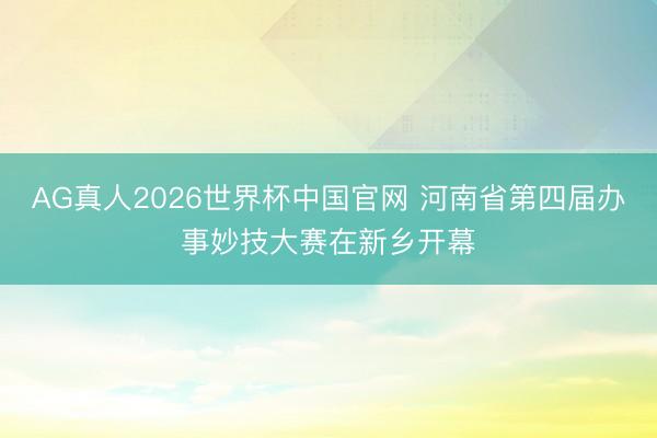 AG真人2026世界杯中国官网 河南省第四届办事妙技大赛在新乡开幕