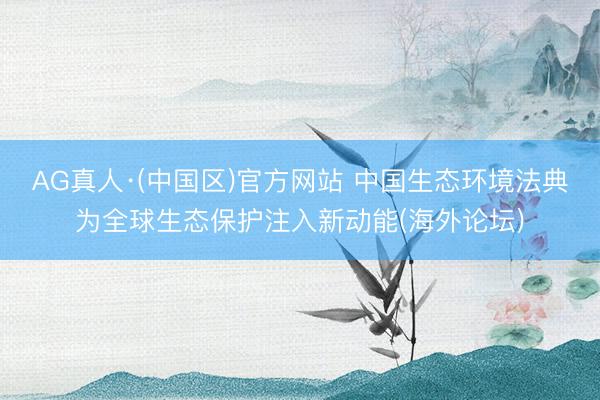 AG真人·(中国区)官方网站 中国生态环境法典为全球生态保护注入新动能(海外论坛)