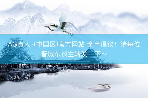 AG真人·(中国区)官方网站 全市倡议！请每位晋城东谈主转发一下～