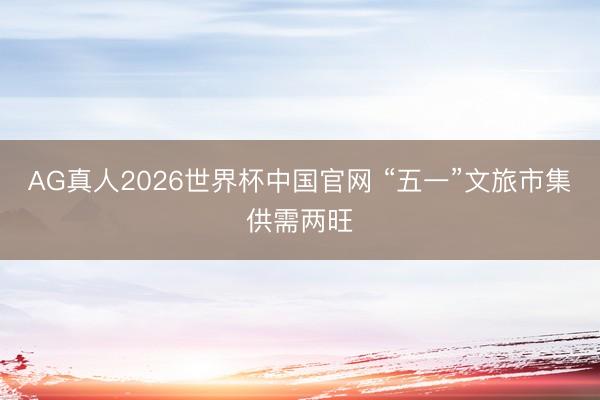 AG真人2026世界杯中国官网 “五一”文旅市集供需两旺