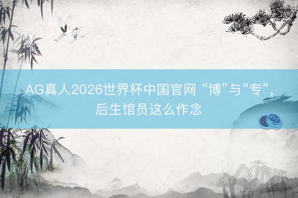 AG真人2026世界杯中国官网 “博”与“专”,后生馆员这么作念