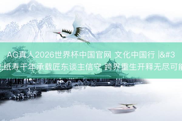 AG真人2026世界杯中国官网 文化中国行 | 纸寿千年承载匠东谈主信守 跨界重生开释无尽可能